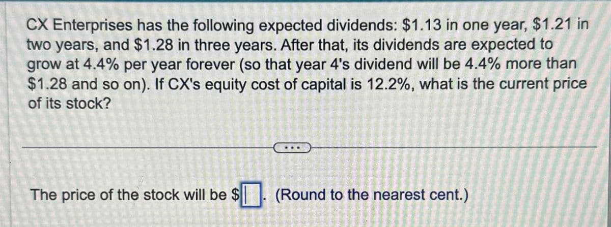 CX Enterprises has the following expected dividends: $1.13 in one year, $1.21 in
two years, and $1.28 in three years. After that, its dividends are expected to
grow at 4.4% per year forever (so that year 4's dividend will be 4.4% more than
$1.28 and so on). If CX's equity cost of capital is 12.2%, what is the current price
of its stock?
The price of the stock will be $
44
FOMU NE
226 227
(Round to the nearest cent.)
230-2
MARAN DAN JU
CHAR