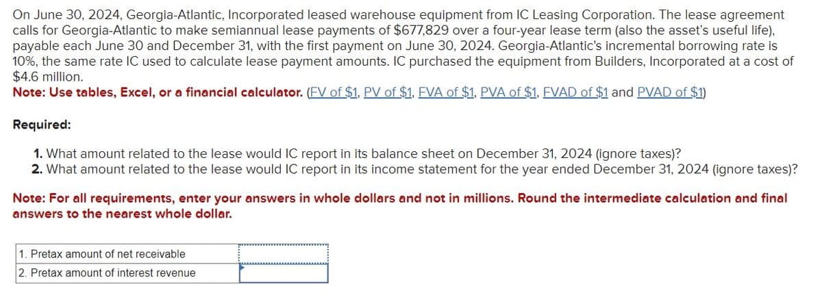 On June 30, 2024, Georgia-Atlantic, Incorporated leased warehouse equipment from IC Leasing Corporation. The lease agreement
calls for Georgia-Atlantic to make semiannual lease payments of $677,829 over a four-year lease term (also the asset's useful life),
payable each June 30 and December 31, with the first payment on June 30, 2024. Georgia-Atlantic's incremental borrowing rate is
10%, the same rate IC used to calculate lease payment amounts. IC purchased the equipment from Builders, Incorporated at a cost of
$4.6 million.
Note: Use tables, Excel, or a financial calculator. (FV of $1, PV of $1, FVA of $1, PVA of $1, FVAD of $1 and PVAD of $1)
Required:
1. What amount related to the lease would IC report in its balance sheet on December 31, 2024 (ignore taxes)?
2. What amount related to the lease would IC report in its income statement for the year ended December 31, 2024 (ignore taxes)?
Note: For all requirements, enter your answers in whole dollars and not in millions. Round the intermediate calculation and final
answers to the nearest whole dollar.
1. Pretax amount of net receivable
2. Pretax amount of interest revenue