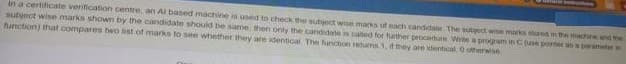 In a certificate verification centre. an Al based machine is used to check the subject wise macks of each candidale The subect wine marks stored in me marhine an4 the
subject wise marks shown by the candidate should be same, then only the candidate s calted for further procedure Write a progam in Cue ponter ana peramet
function) that compares two ist of marks to see whether thery are identical The function returma 1, d they are identical O oterwie

