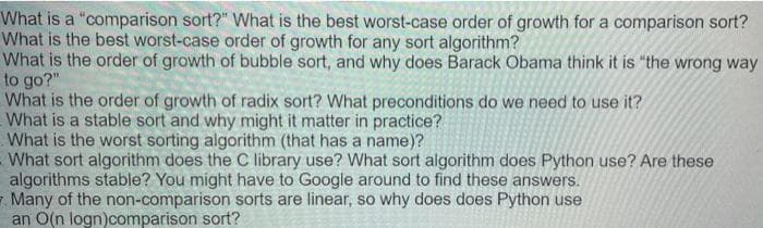 What is a "comparison sort?" What is the best worst-case order of growth for a comparison sort?
What is the best worst-case order of growth for any sort algorithm?
What is the order of growth of bubble sort, and why does Barack Obama think it is "the wrong way
to go?"
What is the order of growth of radix sort? What preconditions do we need to use it?
What is a stable sort and why might it matter in practice?
What is the worst sorting algorithm (that has a name)?
What sort algorithm does the C library use? What sort algorithm does Python use? Are these
algorithms stable? You might have to Google around to find these answers.
Many of the non-comparison sorts are linear, so why does does Python use
an O(n logn)comparison sort?
