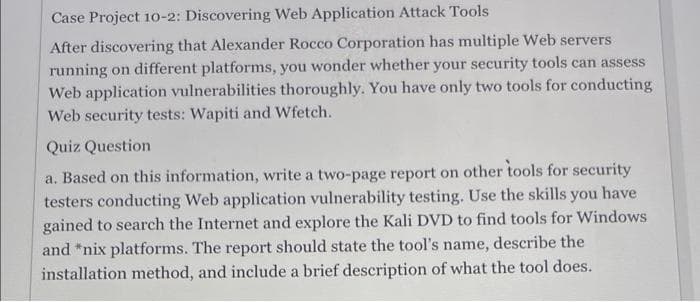 Case Project 1o-2: Discovering Web Application Attack Tools
After discovering that Alexander Rocco Corporation has multiple Web servers
running on different platforms, you wonder whether your security tools can assess
Web application vulnerabilities thoroughly. You have only two tools for conducting
Web security tests: Wapiti and Wfetch.
Quiz Question
a. Based on this information, write a two-page report on other tools for security
testers conducting Web application vulnerability testing. Use the skills you have
gained to search the Internet and explore the Kali DVD to find tools for Windows
and *nix platforms. The report should state the tool's name, describe the
installation method, and include a brief description of what the tool does.
