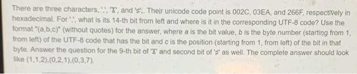 There are three characters,, T, and '. Their unicode code point is 002C, 03EA, and 266F, respectively in
hexadecimal. For, what is its. 14-th bit from left and where is it in the corresponding UTF-8 code? Use the
format "(a,b.c)" (without quotes) for the answer, where a is the bit value, b is the byte number (starting from 1,
from left) of the UTF-8 code that has the bit and c is the position (starting from 1, from left) of the bit in that
byte. Answer the question for the 9-th bit of T and second bit of 's as well. The complete answer should look
like (1,1,2).(0,2,1).(0,3,7).
