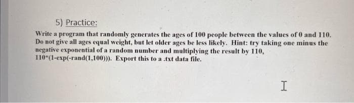 5) Practice:
Write a program that randomly generates the ages of 100 people between the values of 0 and 110.
Do not give all ages equal weight, but let older ages be less likely. Hint: try taking one minus the
negative exponential of a random number and multiplying the result by 110,
110*(1-exp(-rand(1,100))). Export this to a txt data file.
