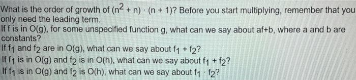 What is the order of growth of (n + n) · (n + 1)? Before you start multiplying, remember that you
only need the leading term.
If f is in O(g), for some unspecified function g, what can we say about af+b, where a and b are
constants?
If f1 and f2 are in O(g), what can we say about f1 + f2?
If f1 is in O(g) and f2 is in O(h), what can we say about f1 + f2?
If f1 is in O(g) and f2 is O(h), what can we say about f1 f2?
