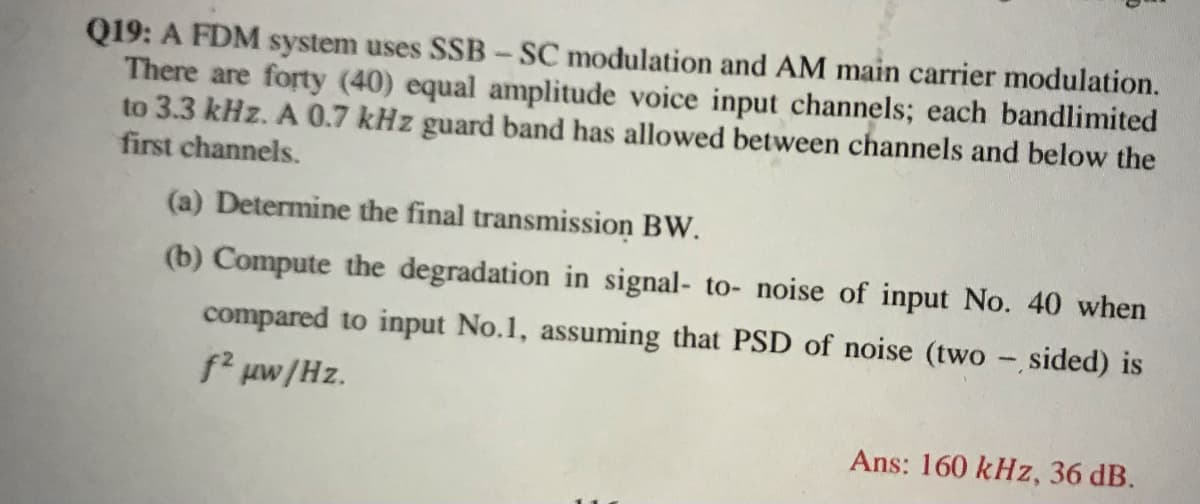 Q19: A FDM system uses SSB-SC modulation and AM main carrier modulation.
There are forty (40) equal amplitude voice input channels; each bandlimited
to 3.3 kHz. A 0.7 kHz guard band has allowed between channels and below the
first channels.
(a) Determine the final transmission BW.
(b) Compute the degradation in signal- to- noise of input No. 40 when
compared to input No.1, assuming that PSD of noise (two - sided) is
f' uw/Hz.
Ans: 160 kHz, 36 dB.
