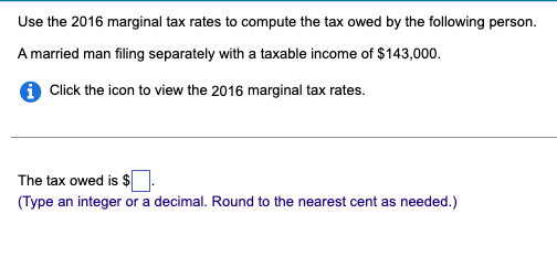 Use the 2016 marginal tax rates to compute the tax owed by the following person.
A married man filing separately with a taxable income of $143,000.
i Click the icon to view the 2016 marginal tax rates.
The tax owed is $.
(Type an integer or a decimal. Round to the nearest cent as needed.)