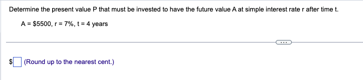 Determine the present value P that must be invested to have the future value A at simple interest rate r after time t.
A = $5500, r = 7%, t = 4 years
(Round up to the nearest cent.)