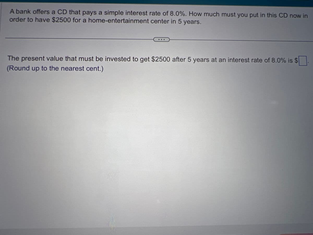 A bank offers a CD that pays a simple interest rate of 8.0%. How much must you put in this CD now in
order to have $2500 for a home-entertainment center in 5 years.
The present value that must be invested to get $2500 after 5 years at an interest rate of 8.0% is $
(Round up to the nearest cent.)