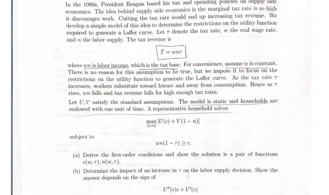 In the 1980s, President Reagan based his tax and spending policies õñ supply side
economics. The idea behind supply side economics is the marginal tax rate is so high
it discourages work. Cutting the tax rate would end up increasing tax revenue. We
develop a simple model of this idea to determine the restrictions on the utility function
required to generate a Laffer curve. Let t denote the tax rate, w the real wage rate,
and n the labor supply. The tax revenue is
T = wnT
where wn is labor income, which is the tax base. For convenience, assume w is constant.
There is no reason for this assumption to be true, but we impose it to focus on the
restrictions on the utility function to generate the Laffer curve. As the tax rateT
increases, workers substitute toward leisure and away from consumption. Hence as 7
rises, wn falls and tax revenue falls for high enough tax rates.
Let U, V satisfy the standard assumptions. The model is static and households are
endowed with one unit of time. A representative household solves
max [U(c) +V (1 – n)]
{c,n}
subject to
wn(1 – 7) > c.
(a) Derive the first-order conditions and show the solution is a pair of functions
c(w, T), n(w, 7).
(b) Determine the impact of an increase in t on the labor supply decision. Show the
answer depends on the sign of
U"(c)c+U'(c)
