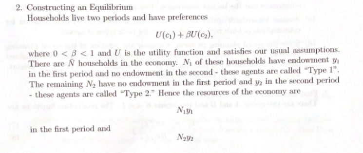 2. Constructing an Equilibrium
Households live two periods and have preferences
U(c) + BU(c2),
where 0 < B < 1 and U is the utility function and satisfies our usual assumptions.
There are Ñ households in the economy. N¡ of these households have endowment y,
in the first period and no endowment in the second - these agents are called “Type 1".
The remaining N2 have no endowment in the first period and y2 in the second period
- these agents are called “Type 2." Hence the resources of the economy are
in the first period and
