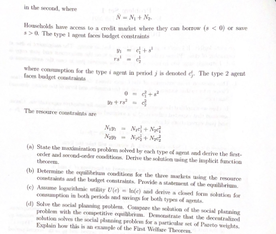 in the second, where
N = N1 + Ng.
Households have access to a credit market where they can borTow (s < 0) or save
s>0. The type 1 agent faces budget constraints
Y = c+s
rs!
where consumption for the type i agent in period j is denoted e. The type 2 agent
faces budget costraints
2 +rs
The resource constraints are
Nye+ NạG
Nic+ Nạ
Na2 =
(a) State the maximization problem solved by each type of agent and derive the first-
order and second-order conditions. Derive the solution using the implicit function
theorem.
(b) Determine the equilibrium conditions for the three markets using the resource
constraints and the budget constraints. Provide a statement of the equilibrium.
(c) Assume logarithmic utility U(e) = In(c) and derive a closed form solution for
consumption in both periods and savings for both types of agents.
(d) Solve the social planning problem. Compare the solution of the social planning
problem with the competitive equilibrium. Demonstrate that the decentralized
solution solves the social planning problem for a particular set of Pareto weights.
Explain how this is an example of the First Welfare Theorem.
