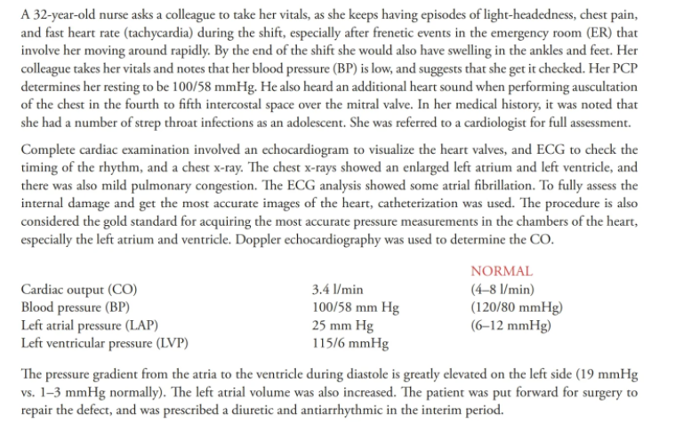 A 32-year-old nurse asks a colleague to take her vitals, as she keeps having episodes of light-headedness, chest pain,
and fast heart rate (tachycardia) during the shift, especially after frenetic events in the emergency room (ER) that
involve her moving around rapidly. By the end of the shift she would also have swelling in the ankles and feet. Her
colleague takes her vitals and notes that her blood pressure (BP) is low, and suggests that she get it checked. Her PCP
determines her resting to be 100/58 mmHg. He also heard an additional heart sound when performing auscultation
of the chest in the fourth to fifth intercostal space over the mitral valve. In her medical history, it was noted that
she had a number of strep throat infections as an adolescent. She was referred to a cardiologist for full assessment.
Complete cardiac examination involved an echocardiogram to visualize the heart valves, and ECG to check the
timing of the rhythm, and a chest x-ray. The chest x-rays showed an enlarged left atrium and left ventricle, and
there was also mild pulmonary congestion. The ECG analysis showed some atrial fibrillation. To fully assess the
internal damage and get the most accurate images of the heart, catheterization was used. The procedure is also
considered the gold standard for acquiring the most accurate pressure measurements in the chambers of the heart,
especially the left atrium and ventricle. Doppler echocardiography was used to determine the CO.
NORMAL
Cardiac output (CO)
Blood pressure (BP)
Left atrial pressure (LAP)
Left ventricular pressure (LVP)
3.4 l/min
100/58 mm Hg
25 mm Hg
115/6 mmHg
(4-8 l/min)
(120/80 mmHg)
(6–12 mmHg)
The pressure gradient from the atria to the ventricle during diastole is greatly elevated on the left side (19 mmHg
vs. 1-3 mmHg normally). The left atrial volume was also increased. The patient was put forward for surgery to
repair the defect, and was prescribed a diuretic and antiarrhythmic in the interim period.
