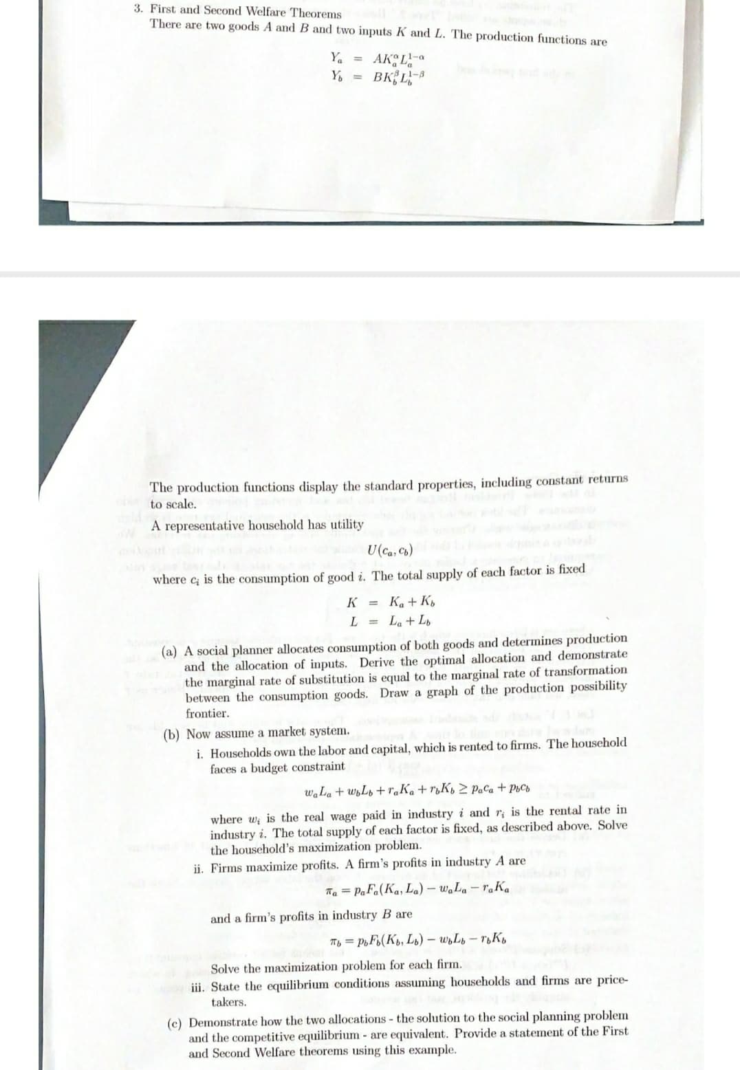 3. First and Second Welfare Theorems
There are two goods A and B and two inputs K and L. The production functions are
AK L-a
BK{L,
Ya
%3D
Y, =
1-8
The production functions display the standard properties, including constant returns
to scale.
A representative household has utility
U(ca, Cb)
where c; is the consumption of good i. The total supply of each factor is fixed
K = Ka+K,
L = La+Lo
(a) A social planner allocates consumption of both goods and determines production
and the allocation of inputs. Derive the optimal allocation and demonstrate
the marginal rate of substitution is equal to the marginal rate of transformation
between the consumption goods. Draw a graph of the production possibility
frontier.
(b) Now assume a market system.
i. Households own the labor and capital, which is rented to firms. The household
faces a budget constraint
waLa + wyLb +raKa + rµK» 2 PaCa + PpCb
where wi is the real wage paid in industry i and r is the rental rate in
industry i. The total supply of each factor is fixed, as described above. Solve
the household's maximization problem.
ii. Firms maximize profits. A firm's profits in industry A are
Tha = PaFa(Ka, L.) – W.L – raKa
and a firm's profits in industry B are
Tb = P,F(K, L1) – w,Ls – roK,
Solve the maximization problem for each firm.
iii. State the equilibrium conditions assuming households and firms are price-
takers.
(c) Demonstrate how the two allocations - the solution to the social planning problem
and the competitive equilibrium - are equivalent. Provide a statement of the First
and Second Welfare theorems using this example.
