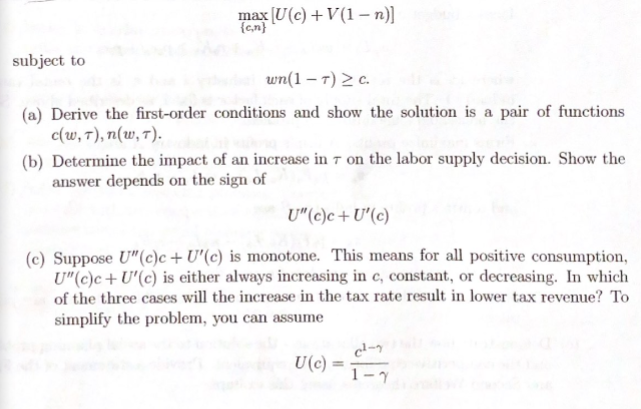 max (U(c) +V(1 –n)]
{c,n}
subject to
wn(1 – 7) > c.
(a) Derive the first-order conditions and show the solution is a pair of functions
c(w, 7), n(w, 7).
(b) Determine the impact of an increase in 7 on the labor supply decision. Show the
answer depends on the sign of
U"(c)c+U'(c)
(c) Suppose U"(c)c + U'(c) is monotone. This means for all positive consumption,
U"(c)c+U'(c) is either always increasing in c, constant, or decreasing. In which
of the three cases will the increase in the tax rate result in lower tax revenue? To
simplify the problem, you can assume
U(c)
%3D
1-7
