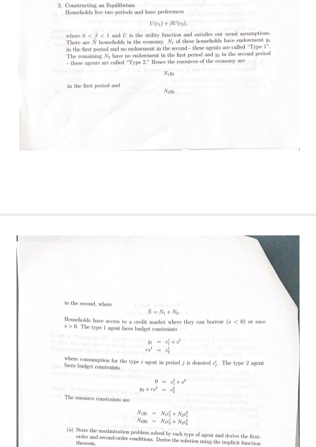 2. Constructing an Equilibrium
Households live two periods and have preferences
U(c) + BU(c2),
where 0 < B < 1 and U is the utility function and satisfies our usual assumptions.
There are N households in the economy. N\ of these households have endowment y
in the first period and no endowment in the second - these agents are called "Type 1".
The remaining N2 have no endowment in the first period and y2 in the second period
- these agents are called "Type 2." Hence the resources of the economy are
in the first period and
in the second, where
Ñ = N1 + N2.
Households have access to a credit market where they can borrow (s < 0) or save
s > 0. The type 1 agent faces budget constraints
Y1
c+s'
rs'
where consumption for the type i agent in period j is denoted c. The type 2 agent
faces budget constraints
G + s²
Y2 +rs? =
The resource constraints are
N1c + N2c
Nịc+ N2c
(a) State the maximization problem solved by each type of agent and derive the first-
order and second-order conditions. Derive the solution using the implicit function
theorem.
