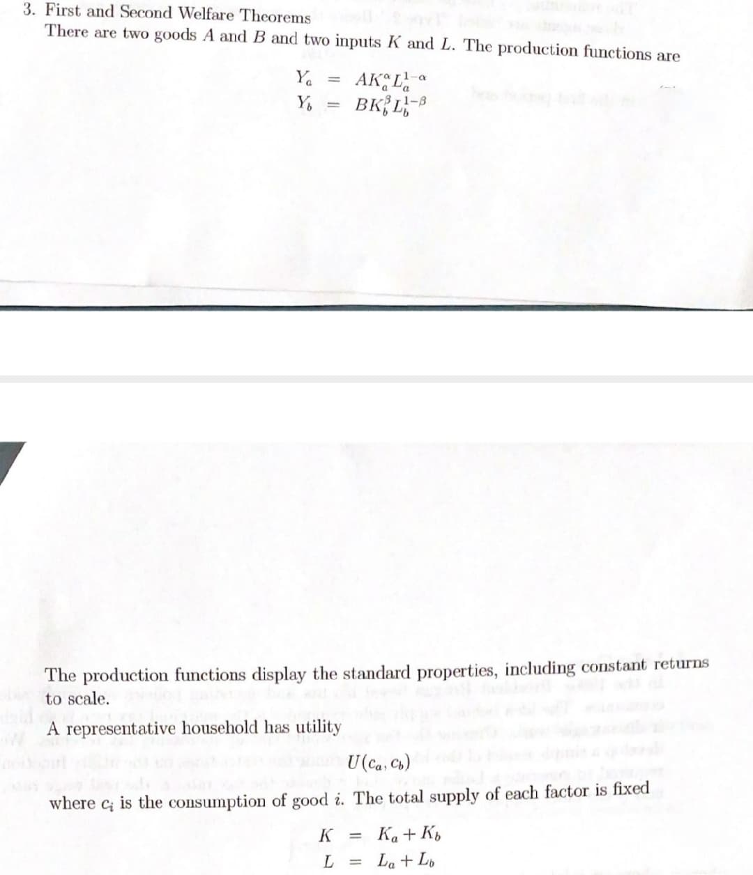 3. First and Second Welfare Theorems
There are two goods A and B and two inputs K and L. The production functions are
Ya
AK,L
1-8
The production functions display the standard properties, including constant returns
to scale.
A representative household has utility
U(Ca, Ch)
where
is the consumption of good i. The total supply of each factor is fixed
Ci
K
Ka + K,
La + L,
