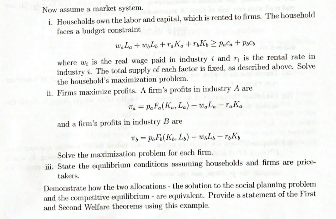 Now assume a market system.
i. Households own the labor and capital, which is rented to firms. The household
faces a budget constraint
waLa + wLb +raKa + r¿K½ > PaCa + PhCb
where w; is the real wage paid in industry i and r; is the rental rate in
industry i. The total supply of each factor is fixed, as described above. Solve
the household's maximization problem.
ii. Firms maximize profits. A firm's profits in industry A are
Ta = PaFa(Ka, La) – waLa – raKa
-
and a firm's profits in industry B are
Ty = PoF6(Kb, Ls) – wyLn – T&Kb
Solve the maximization problem for each firm.
iii. State the equilibrium conditions assuming households and firms are price-
takers.
Demonstrate how the two allocations - the solution to the social planning problem
and the competitive equilibrium - are equivalent. Provide a statement of the First
and Second Welfare theorems using this example.
