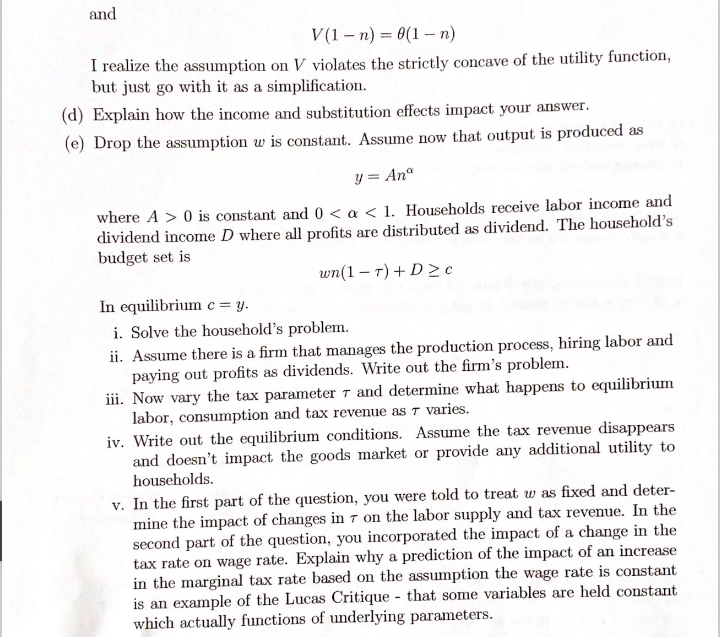 and
V(1 – n) = 0(1– n)
I realize the assumption on V violates the strictly concave of the utility function,
but just go with it as a simplification.
(d) Explain how the income and substitution effects impact your answer.
(e) Drop the assumption w is constant. Assume now that output is produced as
y = Anº
where A > 0 is constant and0 < a < 1. Households receive labor income and
dividend income D where all profits are distributed as dividend. The household's
budget set is
wn(1 – 7) +D > c
In equilibrium c = y.
i. Solve the household's problem.
ii. Assume there is a firm that manages the production process, hiring labor and
paying out profits as dividends. Write out the firm's problem.
iii. Now vary the tax parameter 7 and determine what happens to equilibrium
labor, consumption and tax revenue as T varies.
iv. Write out the equilibrium conditions. Assume the tax revenue disappears
and doesn't impact the goods market or provide any additional utility to
households.
v. In the first part of the question, you were told to treat w as fixed and deter-
mine the impact of changes in 7 on the labor supply and tax revenue. In the
second part of the question, you incorporated the impact of a change in the
tax rate on wage rate. Explain why a prediction of the impact of an increase
in the marginal tax rate based on the assumption the wage rate is constant
is an example of the Lucas Critique - that some variables are held constant
which actually functions of underlying parameters.
