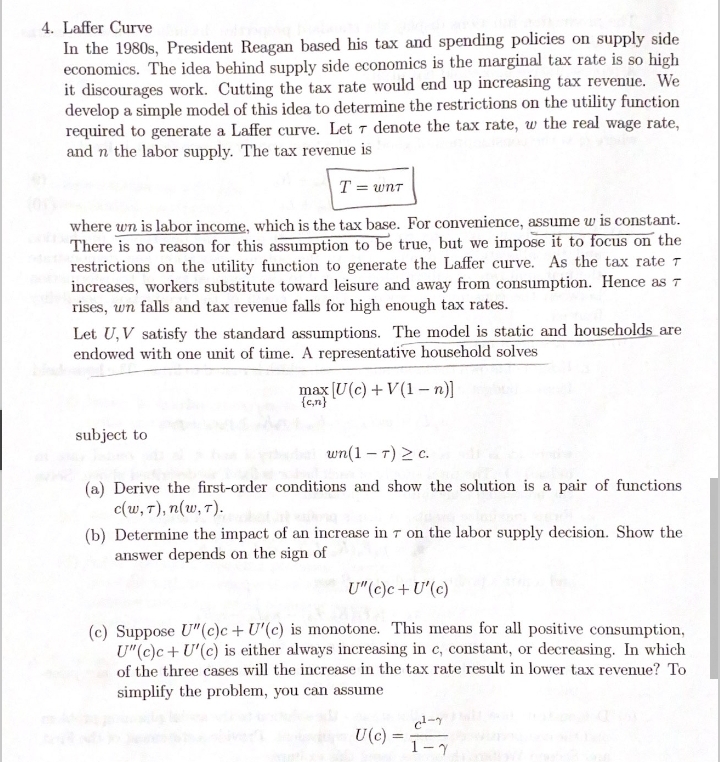 4. Laffer Curve
In the 1980s, President Reagan based his tax and spending policies on supply side
economics. The idea behind supply side economics is the marginal tax rate is so high
it discourages work. Cutting the tax rate would end up increasing tax revenue. We
develop a simple model of this idea to determine the restrictions on the utility function
required to generate a Laffer curve. Let 7 denote the tax rate, w the real wage rate,
and n the labor supply. The tax revenue is
T = wnt
where wn is labor income, which is the tax base. For convenience, assume w is constant.
There is no reason for this assumption to be true, but we impose it to focus on the
restrictions on the utility function to generate the Laffer curve. As the tax rate T
increases, workers substitute toward leisure and away from consumption. Hence as T
rises, wn falls and tax revenue falls for high enough tax rates.
Let U, V satisfy the standard assumptions. The model is static and households are
endowed with one unit of time. A representative household solves
max [U(c) + V (1 – n)
{c,n}
subject to
wn(1 – 7) > c.
(a) Derive the first-order conditions and show the solution is a pair of fumctions
c(w, 7), n(w, T).
(b) Determine the impact of an increase in 7 on the labor supply decision. Show the
answer depends on the sign of
U"(c)c+ U'(c)
(c) Suppose U"(c)c + U'(c) is monotone. This means for all positive consumption,
U"(e)e+ U'(c) is either always increasing in c, constant, or decreasing. In which
of the three cases will the increase in the tax rate result in lower tax revenue? To
simplify the problem, you can assume
U(c) =
1-7
