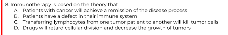 8. Immunotherapy is based on the theory that
A. Patients with cancer will achieve a remission of the disease process
B. Patients have a defect in their immune system
C. Transferring lymphocytes from one tumor patient to another will kill tumor cells
D. Drugs will retard cellular division and decrease the growth of tumors
