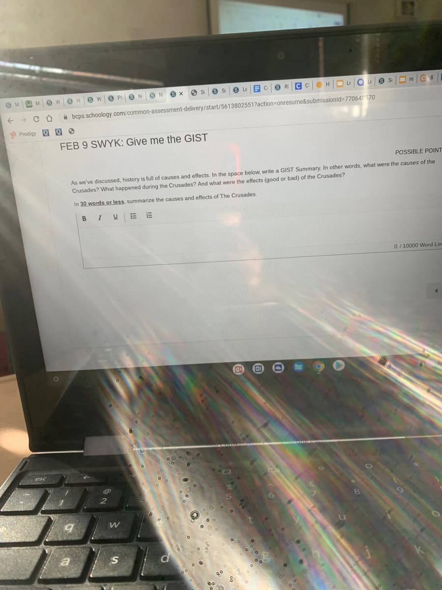 9H 9 W
OH O LE Q 9 S O re C 8
A bcps.schoology.com/common-assessment-delivery/start/5613802551?action=onresume&submissionld=770640570
P Prodigy Q Q 9
FEB 9 SWYK: Give me the GIST
POSSIBLE POINT
As we've discussed, history is full of causes and effects. In the space below, write a GIIST Summary. In other words, what were the causes of the
Crusades? What happened during the Crusades? And what were the effects (good or bad) of the Crusades?
In 30 words or less, summarize the causes and effects of The Crusades.
B
0/ 10000 Word Lim
S
