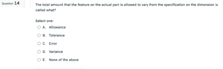 Question 14
The total amount that the feature on the actual part is allowed to vary from the specification on the dimension is
called what?
Select one:
O A. Allowance
B. Tolerance
C. Error
D. Variance
E. None of the above