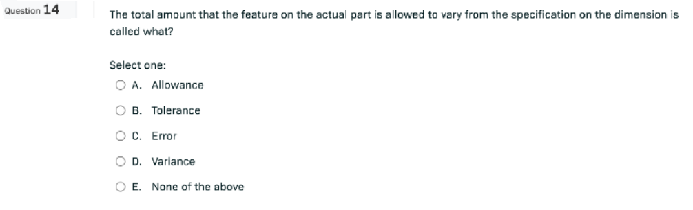 Question 14
The total amount that the feature on the actual part is allowed to vary from the specification on the dimension is
called what?
Select one:
O A. Allowance
OB. Tolerance
O C. Error
O D. Variance
O E. None of the above