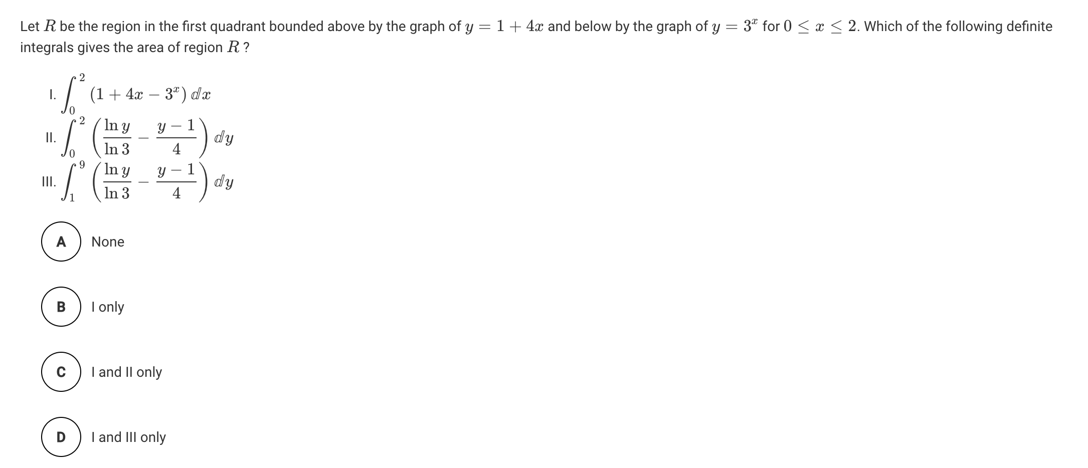 Let R be the region in the first quadrant bounded above by the graph of y = 1 + 4x and below by the graph of y = 3" for 0 < x < 2. Which of the following definite
integrals gives the area of region R ?
2
7 (1+
- 3ª) dx
4x
In y
In 3
Y
dy
In y
II.
1
dy
In 3
A
None
I only
I and II only
I and III only
