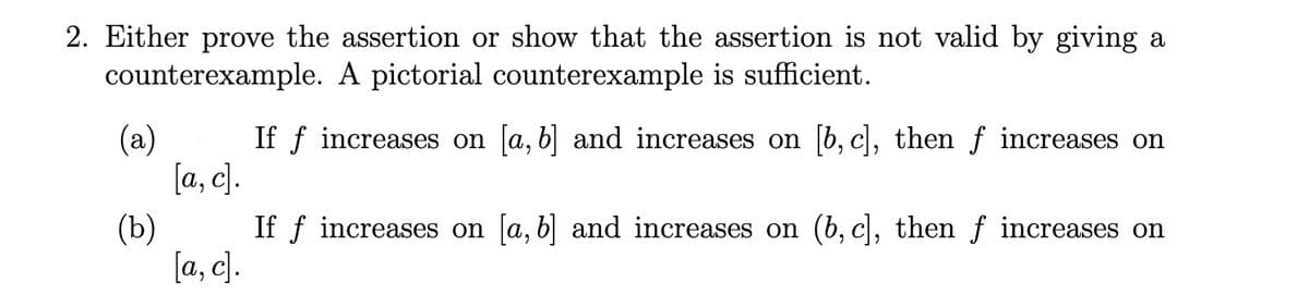 2. Either prove the assertion or show that the assertion is not valid by giving a
counterexample. A pictorial counterexample is sufficient.
(a)
If f increases on a, b and increases on b, c, then f increases on
[a, c].
(b)
If f increases on [a, b and increases on (b, c), then f increases on
[a, c].
