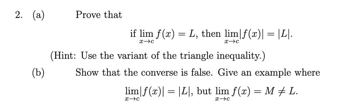 2. (a)
Prove that
if lim f(x) = L, then lim|f(x)| = |L|.
(Hint: Use the variant of the triangle inequality.)
(b)
Show that the converse is false. Give an example where
lim|f(x)| = |L|, but lim f(x) = M + L.
