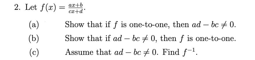2. Let f(x) = ax+b
cx+d°
(a)
Show that if f is one-to-one, then ad
bc + 0.
-
(b)
Show that if ad – bc + 0, then f is one-to-one.
(c)
Assume that ad – bc + 0. Find f-1.
