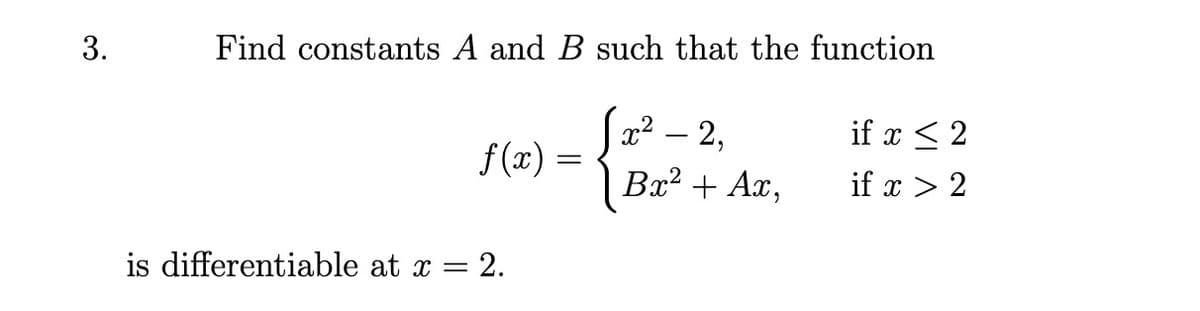 3.
Find constants A and B such that the function
x² – 2,
if x < 2
f (x) :
Bx? + Ax,
if x > 2
is differentiable at x = 2.
