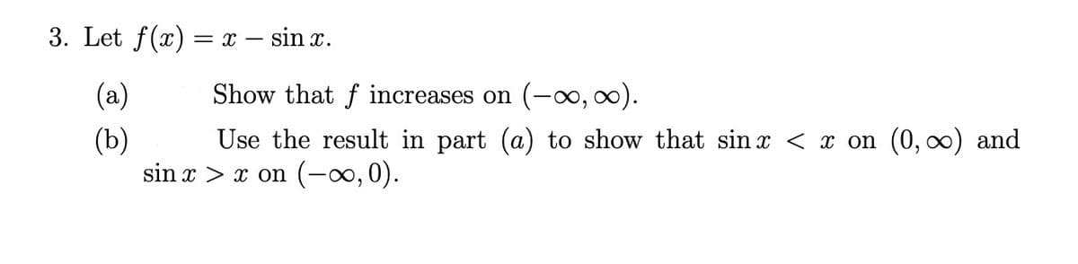 3. Let \( f(x) = x - \sin x \).

(a) Show that \( f \) increases on \( (-\infty, \infty) \).

(b) Use the result in part (a) to show that \( \sin x < x \) on \( (0, \infty) \) and \( \sin x > x \) on \( (-\infty, 0) \).