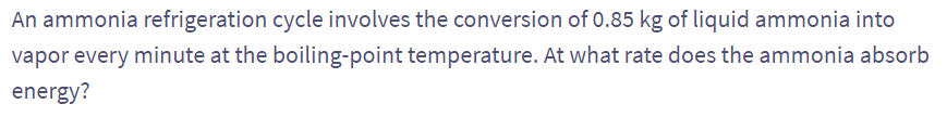 An ammonia refrigeration cycle involves the conversion of 0.85 kg of liquid ammonia into
vapor every minute at the boiling-point temperature. At what rate does the ammonia absorb
energy?