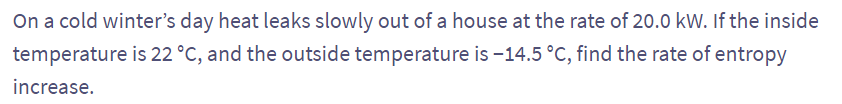 On a cold winter's day heat leaks slowly out of a house at the rate of 20.0 kW. If the inside
temperature is 22 °C, and the outside temperature is -14.5 °C, find the rate of entropy
increase.