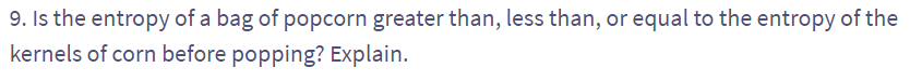 9. Is the entropy of a bag of popcorn greater than, less than, or equal to the entropy of the
kernels of corn before popping? Explain.