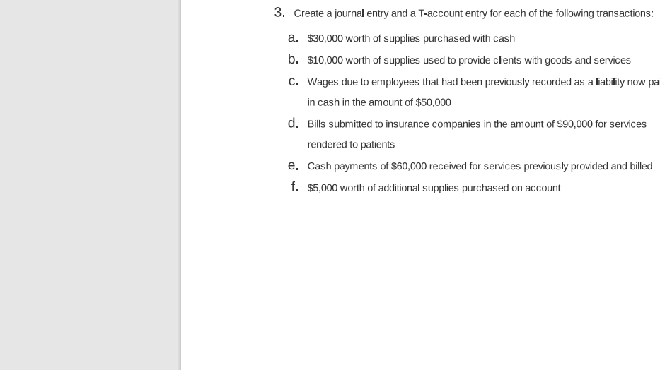 3. Create a journal entry and a T-account entry for each of the following transactions:
a. $30,000 worth of supplies purchased with cash
b. $10,000 worth of supplies used to provide clients with goods and services
c. Wages due to employees that had been previously recorded as a liability now pa
in cash in the amount of $50,000
d. Bills submitted to insurance companies in the amount of $90,000 for services
rendered to patients
e. Cash payments of $60,000 received for services previously provided and billed
f. $5,000 worth of additional supplies purchased on account
