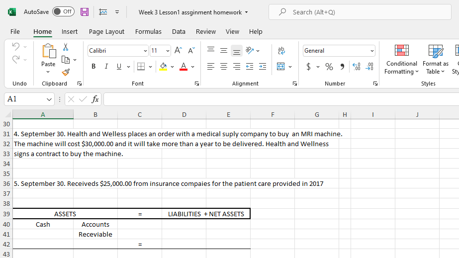 AutoSave
P Search (Alt+Q)
ff
Week 3 Lesson1 assginment homework -
File
Home
Insert
Page Layout
Formulas
Data
Review
View
Help
Calibri
11
A A
=
General
Paste
в I U
A
$
Conditional Format as
Formatting Table
Sty
Undo
Clipboard
Font
Alignment
Number
Styles
A1
v : Xv fx
A
B
D
E
F
30
31 4. September 30. Health and Welless places an order with a medical suply company to buy an MRI machine.
32 The machine will cost $30,000.00 and it will take more than a year to be delivered. Health and Wellness
33 signs a contract to buy the machine.
34
35
36 5. September 30. Receiveds $25,000.00 from insurance compaies for the patient care provided in 2017
37
38
39
ASSETS
LIABILITIES + NET ASSETS
40
Cash
Accounts
41
Receviable
42
43
