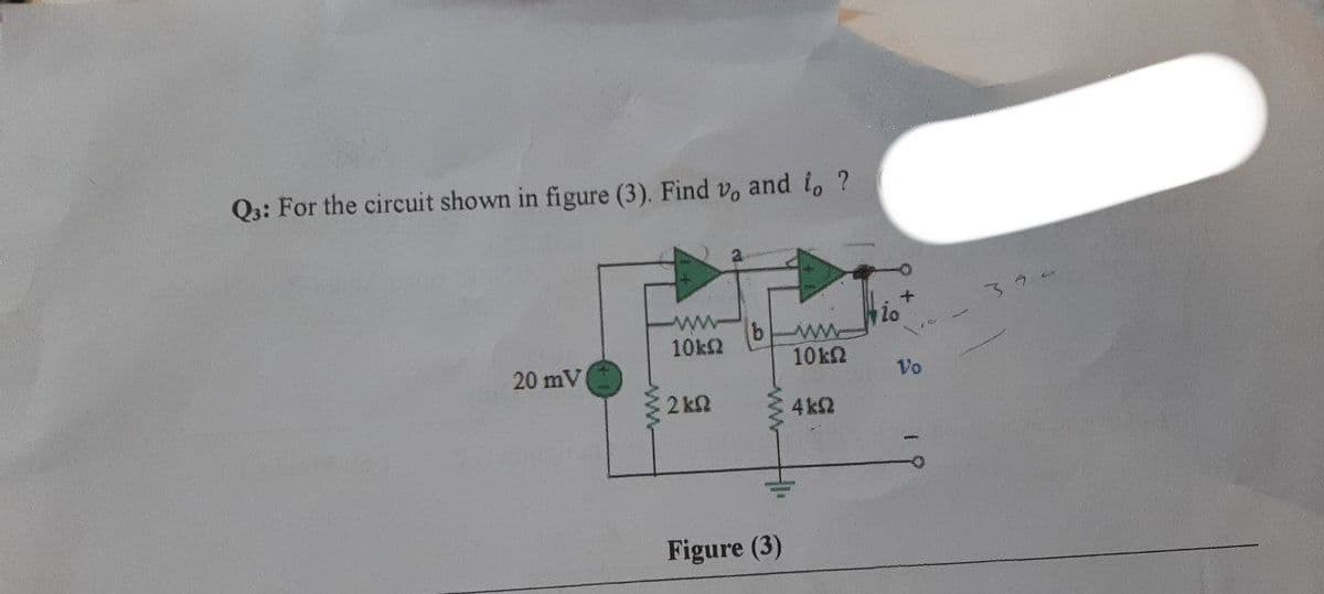 Q3: For the circuit shown in figure (3). Find v, and to ?
Μ
io
ΜΕ
10 ΚΩ
20 mV
4 ΚΩ
10kΩ
2 ΚΩ
Figure (3)
Vo
32 -