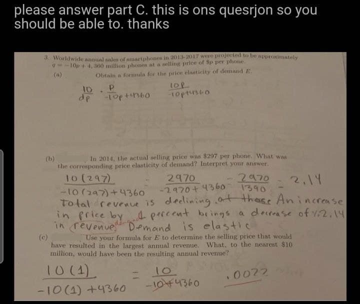 please answer part C. this is ons quesrjon so you
should be able to. thanks
3. Worldwide annual sales of smartphones in 2013-2017 were projected to be approximately
-10p+4,360 million phones at a selling price of Sp per phone.
9
Obtain a formula for the price elasticity of demand E.
10.
dp
P
-10p +41360
TOP
-10044360
In 2014, the actual selling price was $297 per phone. What was
the corresponding price elasticity of demand? Interpret your answer.
10 (297)
2970
2970
1390
2,14
-10 (297)+4360
-2970+4360
Total revenue is declining at these An increase
in price by percent brings a decrease of 1.2.14
in revenue Demand is elastic
(c)
Use your formula for E to determine the selling price that would
have resulted in the largest annual revenue. What, to the nearest $10
million, would have been the resulting annual revenue?
10 (1)
10. POL
.0022
-10 (1) +4360
-1044360