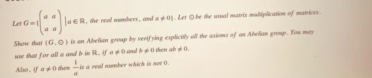 a a
Let G={
a ER, the real numbers , and a ±0}. Let © be the usual matrix multiplication of matrices.
a a
Show that (G,0) is an Abelian group by verif ying explicitly all the axioms of an Abelian group. You may
use that for all a and b in R, if a #0 and b#0 then ab# 0.
1
Also, if a 0 then –is a real number which is not 0.
a
