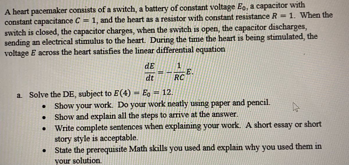 A heart pacemaker consists of a switch, a battery of constant voltage Eo, a capacitor with
constant capacitance C = 1, and the heart as a resistor with constant resistance R
switch is closed, the capacitor charges, when the switch is open, the capacitor discharges,
sending an electrical stimulus to the heart. During the time the heart is being stimulated, the
voltage E across the heart satisfies the linear differential equation
= 1. When the
dE
dt
E.
RC
a. Solve the DE, subject to E(4) = Eo = 12.
%3D
• Show your work. Do your work neatly using paper and pencil.
• Show and explain all the steps to arrive at the answer.
Write complete sentences when explaining your work. A short essay or short
story style is acceptable.
State the prerequisite Math skills you used and explain why you used them in
your solution.
