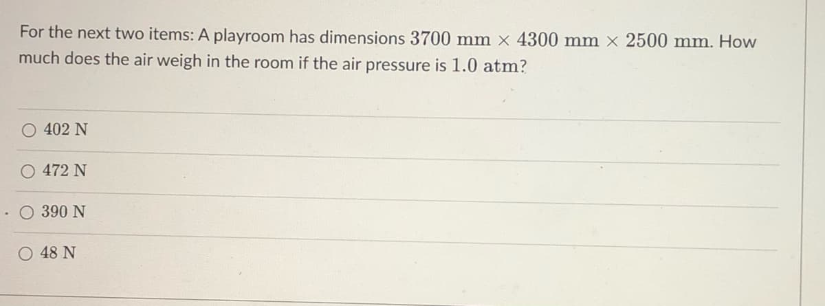 For the next two items: A playroom has dimensions 3700 mm x 4300 mm x 2500 mm. How
much does the air weigh in the room if the air pressure is 1.0 atm?
O 402 N
472 N
O 390 N
48 N