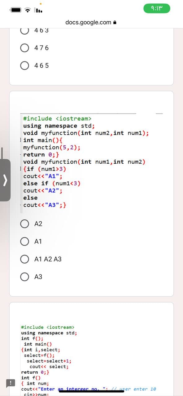 !
463
476
465
#include <iostream>
using namespace std;
void myfunction(int num2, int num1);
lint main() {
my function (5,2);
return 0; }
void myfunction(int num1, int num2)
{if (num1>3)
cout<<"A1";
else if (num1<3)
cout<<"A2";
cout<<"A3";}
else
A2
A1
A1 A2 A3
docs.google.com.
A3
#include <iostream>
using namespace std;
int f();
int main()
(int i, select;
select=f();
select=select+1;
cout<<select;
return 0; }
int f()
{ int num;
۹:۱۳
cout<<"Enter an interger no. "//user enter 10
cin>>num: