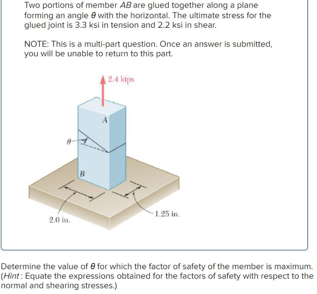 Two portions of member AB are glued together along a plane
forming an angle with the horizontal. The ultimate stress for the
glued joint is 3.3 ksi in tension and 2.2 ksi in shear.
NOTE: This is a multi-part question. Once an answer is submitted,
you will be unable to return to this part.
2.0 in.
B
2.4 kips
1.25 in.
Determine the value of 0 for which the factor of safety of the member is maximum.
(Hint: Equate the expressions obtained for the factors of safety with respect to the
normal and shearing stresses.)