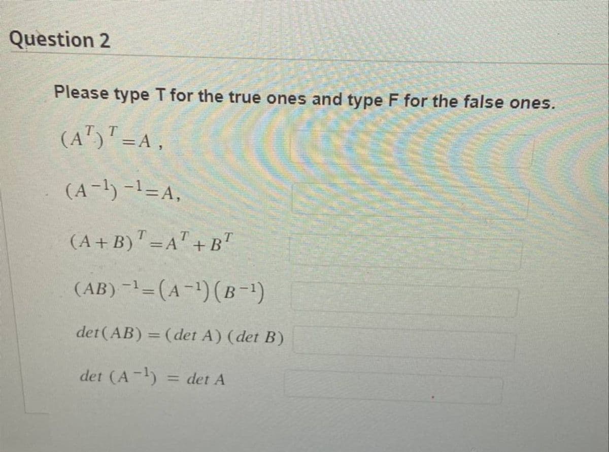 Question 2
Please type T for the true ones and type F for the false ones.
(AT)T=A,
(A-¹) -¹=A,
(A+B) = A + BT
(AB) -¹ = (A-¹) (B −¹)
det (AB) = (det A) (det B)
det (A-¹) = det A