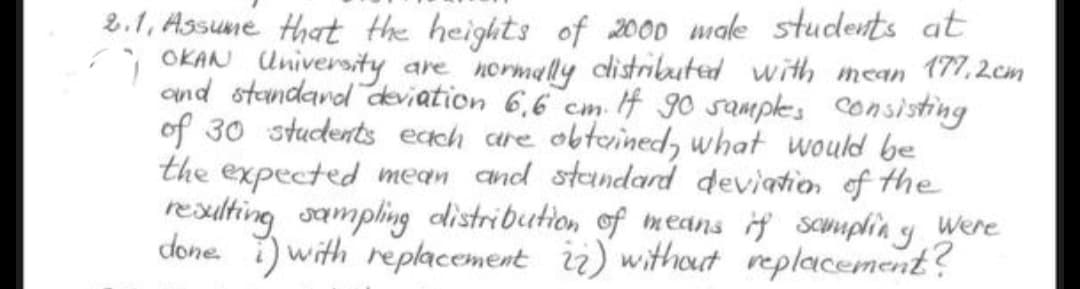 9
2.1. Assume that the heights of 2000 male students at
OKAN University
are normally distributed with mean 177.2cm
and standard deviation 6,6 cm. If 90 samples consisting
of 30 students each are obtained, what would be
the expected mean and standard deviation of the
resulting sampling distribution of means if scumpling Were
done with replacement 22) without replacement?