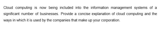 Cloud computing is now being included into the information management systems of a
significant number of businesses. Provide a concise explanation of cloud computing and the
ways in which it is used by the companies that make up your corporation.