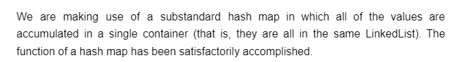 We are making use of a substandard hash map in which all of the values are
accumulated in a single container (that is, they are all in the same LinkedList). The
function of a hash map has been satisfactorily accomplished.