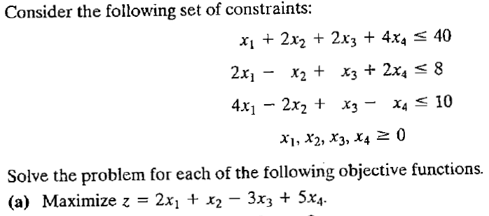 Consider the following set of constraints:
x1 + 2x2 + 2x3 + 4x4 < 40
2x, - x2 + X3 + 2x4 < 8
4x1 — 2х2 + Хз —
X4 < 10
X1, X2, X3, X4 2 0
Solve the problem for each of the following objective functions.
(a) Maximize z =
2x1 + x2 – 3x3 + 5x4.
